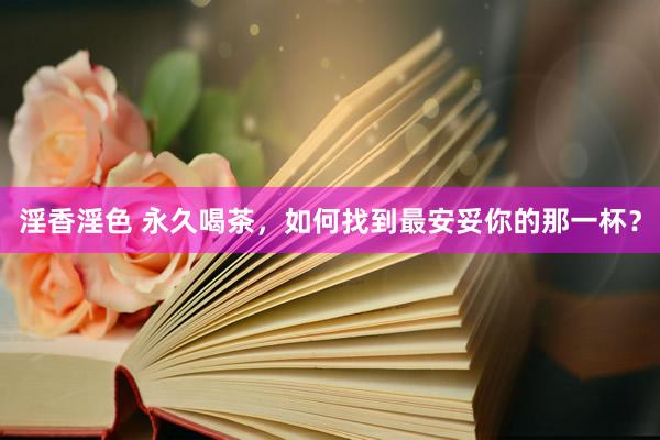 淫香淫色 永久喝茶，如何找到最安妥你的那一杯？