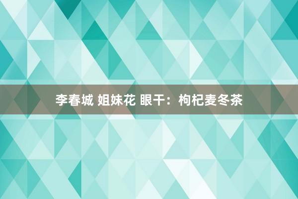 李春城 姐妹花 眼干：枸杞麦冬茶
