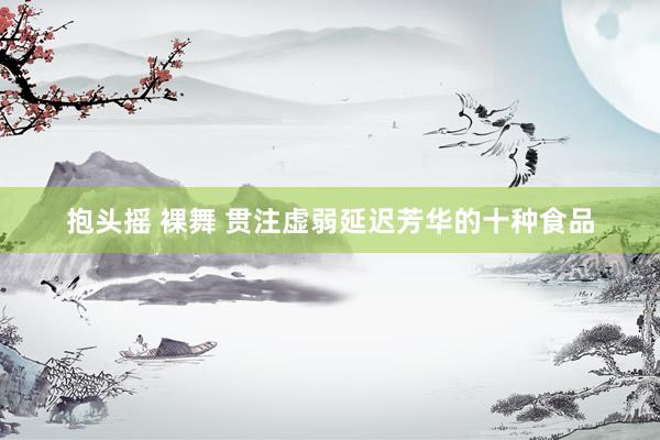 抱头摇 裸舞 贯注虚弱延迟芳华的十种食品