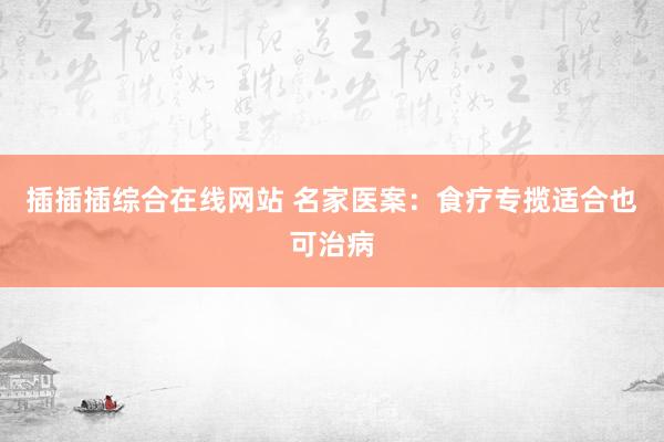 插插插综合在线网站 名家医案：食疗专揽适合也可治病