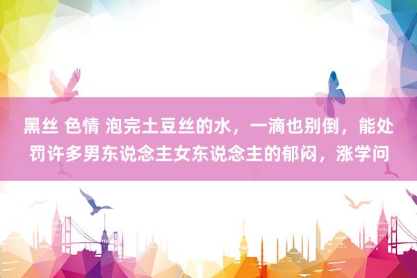 黑丝 色情 泡完土豆丝的水，一滴也别倒，能处罚许多男东说念主