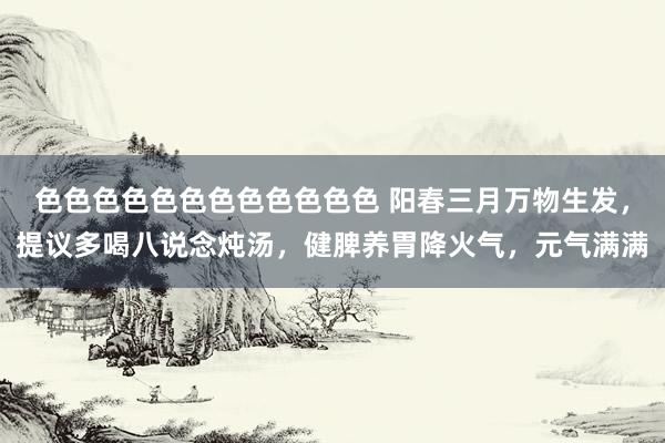 色色色色色色色色色色色色 阳春三月万物生发，提议多喝八说念炖汤，健脾养胃降火气，元气满满