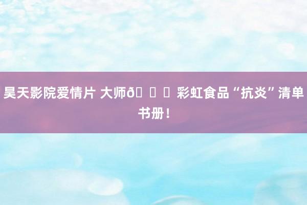 昊天影院爱情片 大师🌈彩虹食品“抗炎”清单书册！