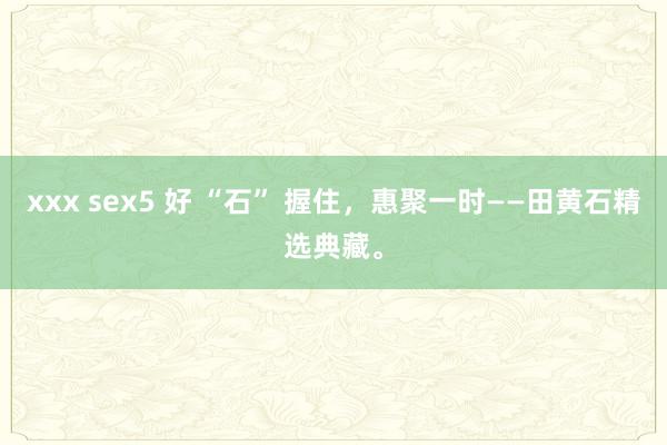xxx sex5 好 “石” 握住，惠聚一时——田黄石精选典