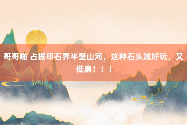 哥哥啪 占据印石界半壁山河，这种石头贼好玩，又低廉！！！