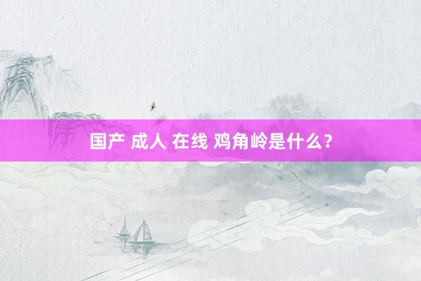 国产 成人 在线 鸡角岭是什么？