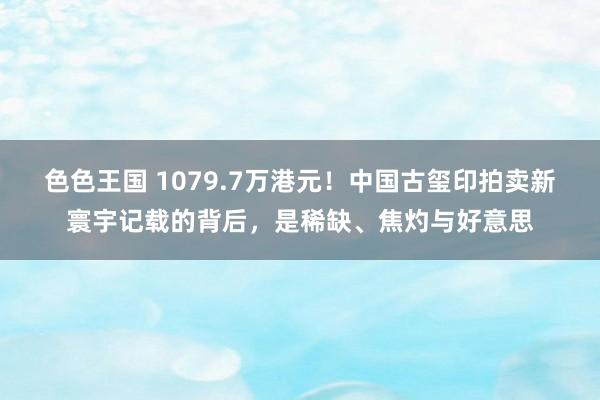 色色王国 1079.7万港元！中国古玺印拍卖新寰宇记载的背后，是稀缺、焦灼与好意思
