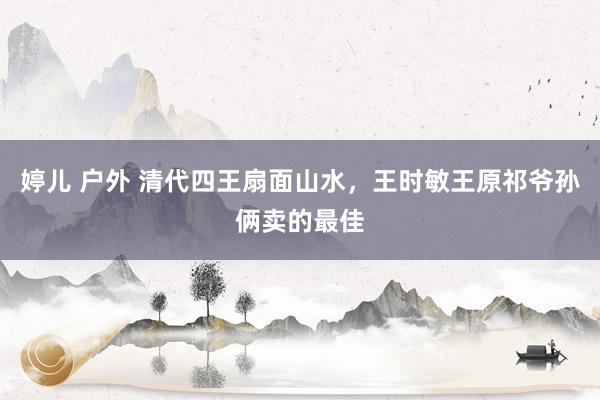 婷儿 户外 清代四王扇面山水，王时敏王原祁爷孙俩卖的最佳
