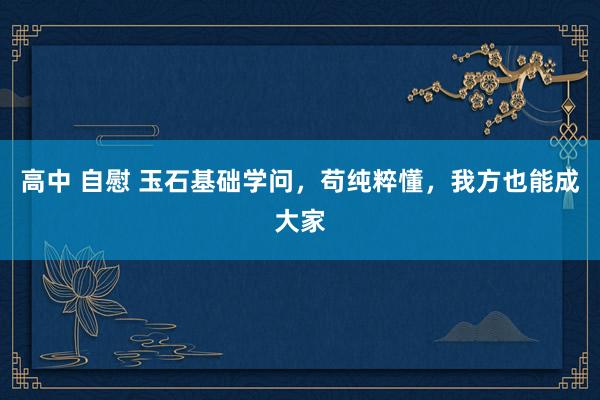 高中 自慰 玉石基础学问，苟纯粹懂，我方也能成大家