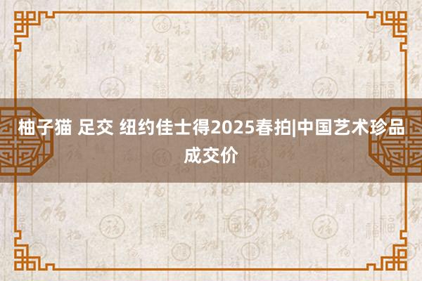 柚子猫 足交 纽约佳士得2025春拍|中国艺术珍品成交价