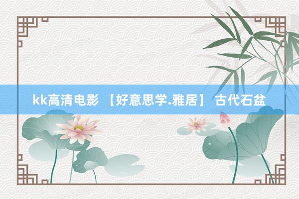 kk高清电影 【好意思学.雅居】 古代石盆