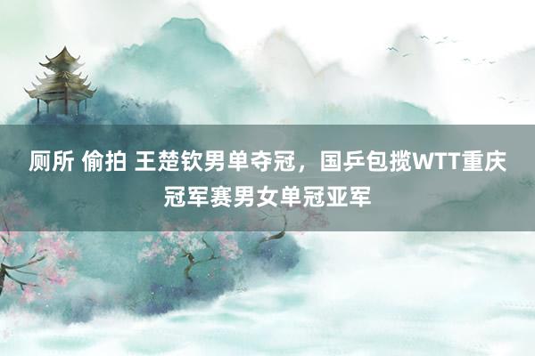 厕所 偷拍 王楚钦男单夺冠，国乒包揽WTT重庆冠军赛男女单冠