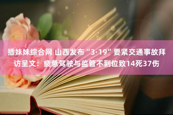 插妹妹综合网 山西发布“3·19”要紧交通事故拜访呈文：疲惫驾驶与监管不到位致14死37伤