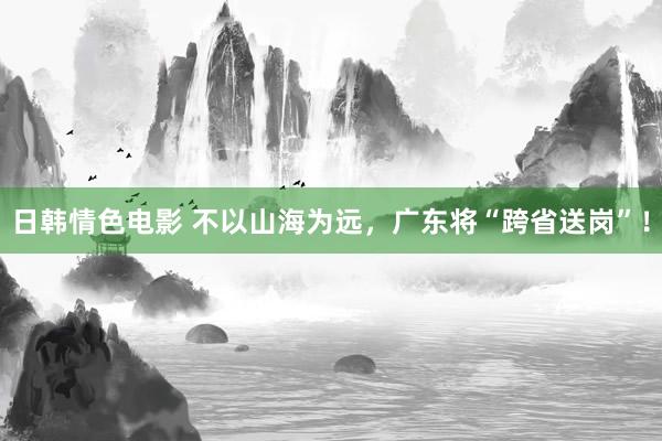 日韩情色电影 不以山海为远，广东将“跨省送岗”！