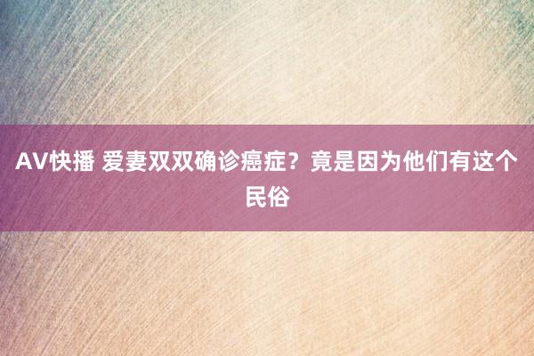 AV快播 爱妻双双确诊癌症？竟是因为他们有这个民俗