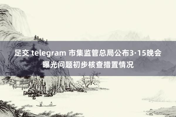 足交 telegram 市集监管总局公布3·15晚会曝光问题初步核查措置情况