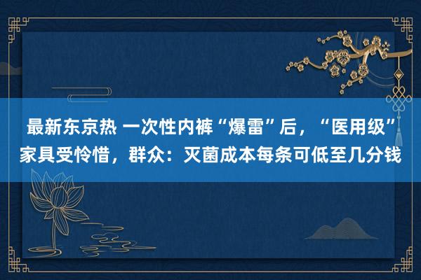 最新东京热 一次性内裤“爆雷”后，“医用级”家具受怜惜，群众：灭菌成本每条可低至几分钱