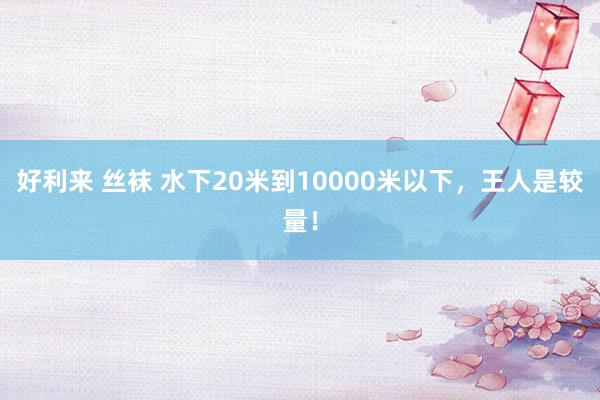 好利来 丝袜 水下20米到10000米以下，王人是较量！
