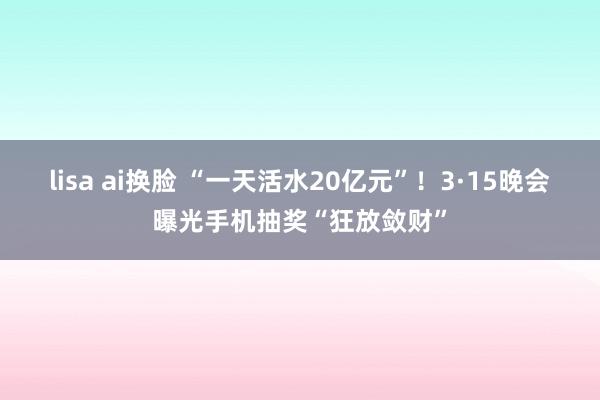 lisa ai换脸 “一天活水20亿元”！3·15晚会曝光手
