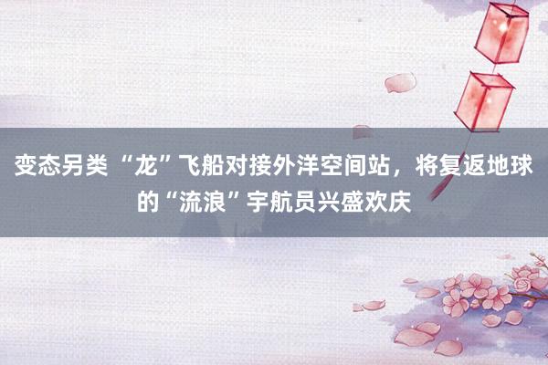 变态另类 “龙”飞船对接外洋空间站，将复返地球的“流浪”宇航员兴盛欢庆