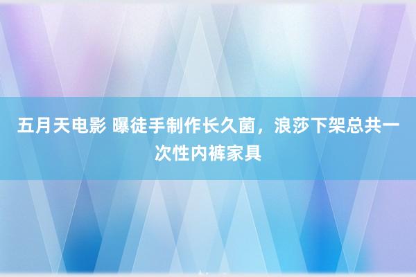 五月天电影 曝徒手制作长久菌，浪莎下架总共一次性内裤家具