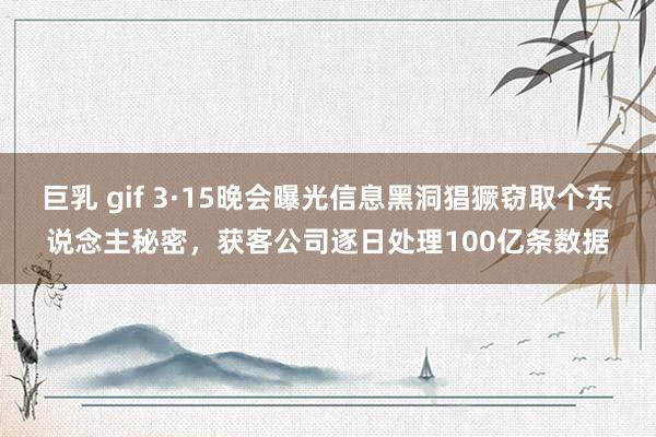巨乳 gif 3·15晚会曝光信息黑洞猖獗窃取个东说念主秘密，获客公司逐日处理100亿条数据