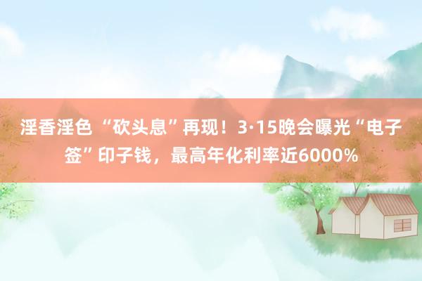 淫香淫色 “砍头息”再现！3·15晚会曝光“电子签”印子钱，最高年化利率近6000%