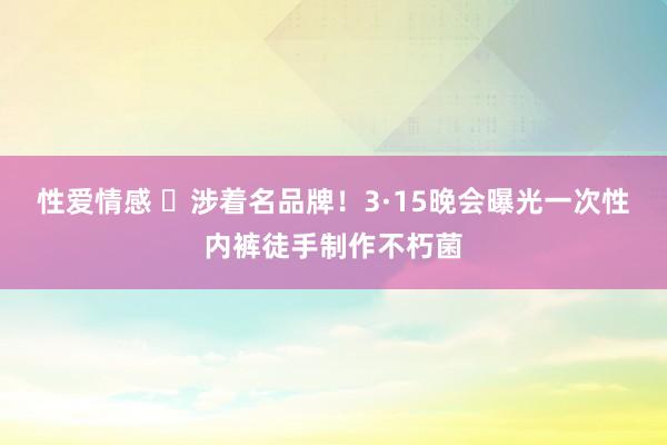性爱情感 ​涉着名品牌！3·15晚会曝光一次性内裤徒手制作不朽菌