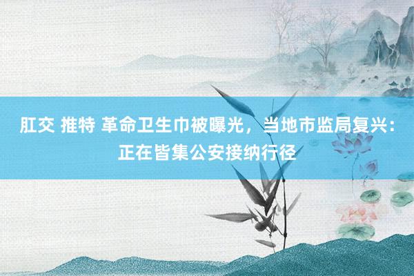 肛交 推特 革命卫生巾被曝光，当地市监局复兴：正在皆集公安接