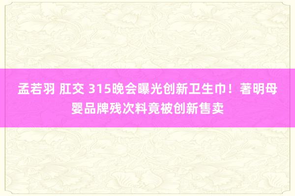 孟若羽 肛交 315晚会曝光创新卫生巾！著明母婴品牌残次料竟被创新售卖