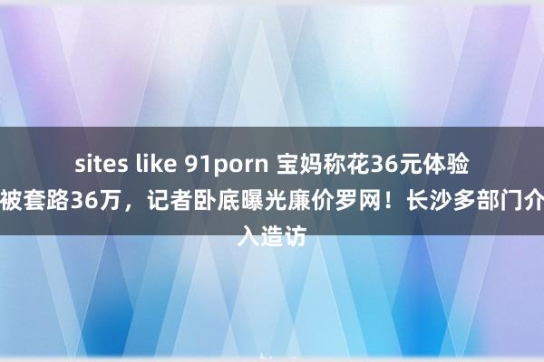 sites like 91porn 宝妈称花36元体验妊娠纹被套路36万，记者卧底曝光廉价罗网！长沙多部门介入造访