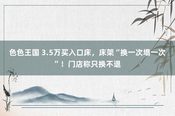 色色王国 3.5万买入口床，床架“换一次塌一次”！门店称只换不退